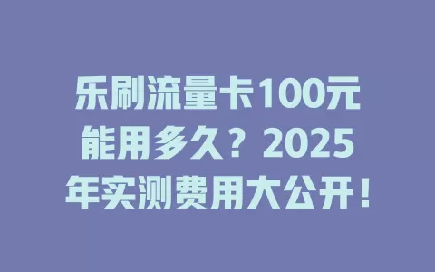 乐刷流量卡100元能用多久？2025年实测费用大公开！