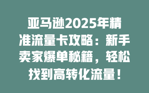 亚马逊2025年精准流量卡攻略：新手卖家爆单秘籍，轻松找到高转化流量！