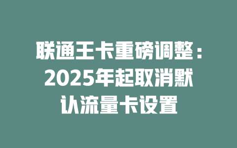联通王卡重磅调整：2025年起取消默认流量卡设置