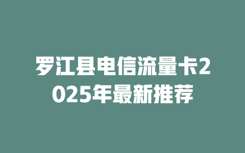 罗江县电信流量卡2025年最新推荐