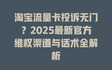 淘宝流量卡投诉无门？2025最新官方维权渠道与话术全解析