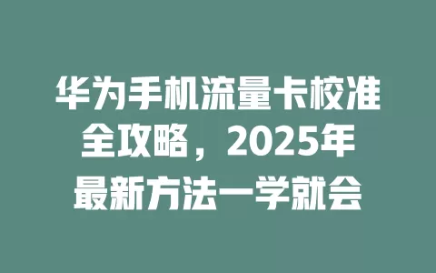 华为手机流量卡校准全攻略，2025年最新方法一学就会