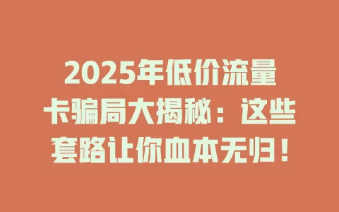 2025年低价流量卡骗局大揭秘：这些套路让你血本无归！