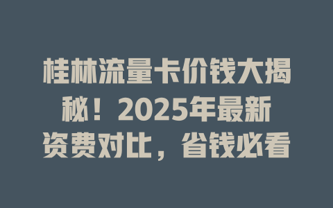 桂林流量卡价钱大揭秘！2025年最新资费对比，省钱必看