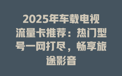 2025年车载电视流量卡推荐：热门型号一网打尽，畅享旅途影音