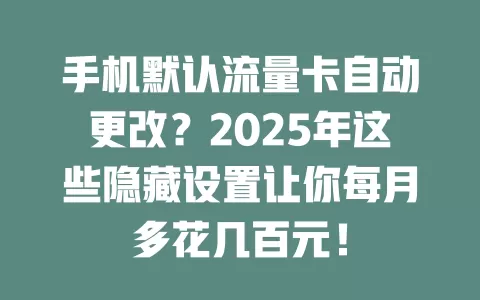 手机默认流量卡自动更改？2025年这些隐藏设置让你每月多花几百元！