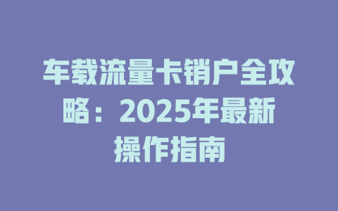 车载流量卡销户全攻略：2025年最新操作指南