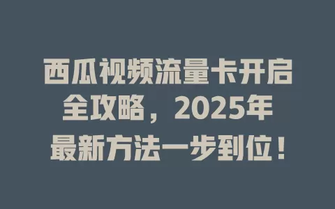 西瓜视频流量卡开启全攻略，2025年最新方法一步到位！
