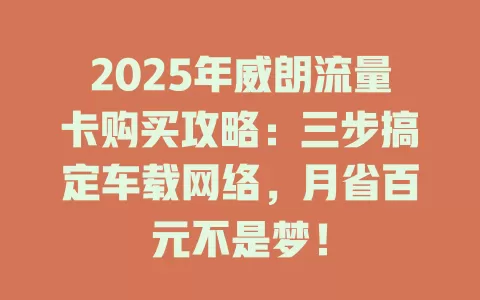 2025年威朗流量卡购买攻略：三步搞定车载网络，月省百元不是梦！