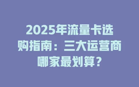 2025年流量卡选购指南：三大运营商哪家最划算？