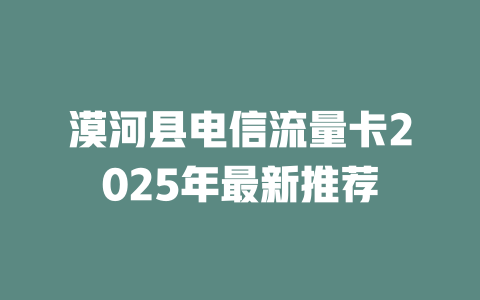 漠河县电信流量卡2025年最新推荐