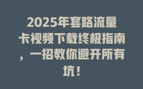 2025年套路流量卡视频下载终极指南，一招教你避开所有坑！