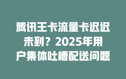 腾讯王卡流量卡迟迟未到？2025年用户集体吐槽配送问题