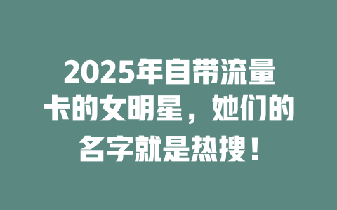 2025年自带流量卡的女明星，她们的名字就是热搜！