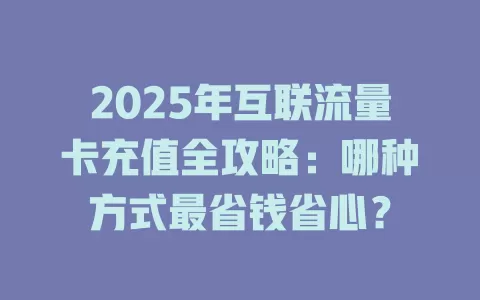 2025年互联流量卡充值全攻略：哪种方式最省钱省心？