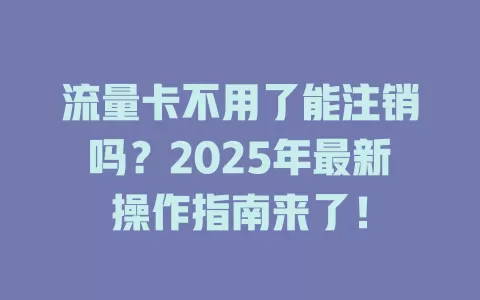 流量卡不用了能注销吗？2025年最新操作指南来了！