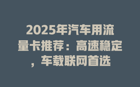 2025年汽车用流量卡推荐：高速稳定，车载联网首选
