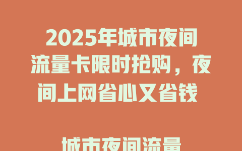 2025年城市夜间流量卡限时抢购，夜间上网省心又省钱  

城市夜间流量卡重磅来袭，熬夜追剧刷视频不愁流量  

夜间流量卡大放送，城市夜猫子的上网福音  

2025年城市夜间流量卡新升级，夜间畅享高速网络  

城市夜间流量卡限时特惠，夜间上网低至X元/G