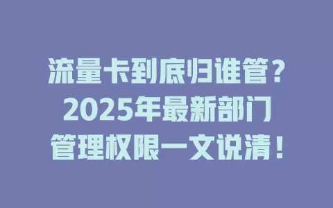 流量卡到底归谁管？2025年最新部门管理权限一文说清！