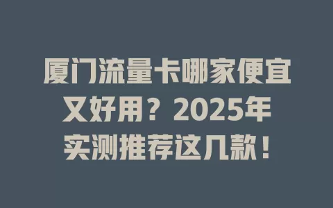 厦门流量卡哪家便宜又好用？2025年实测推荐这几款！