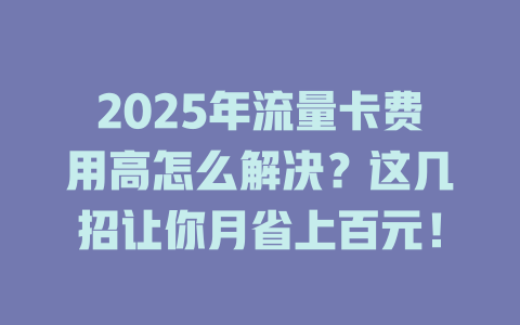 2025年流量卡费用高怎么解决？这几招让你月省上百元！