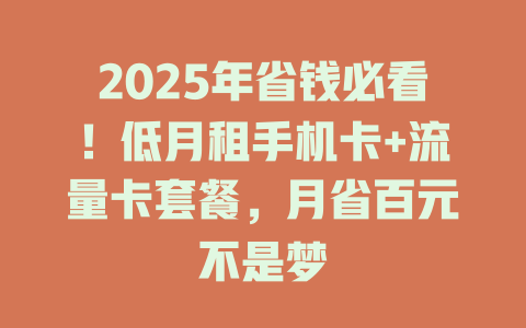 2025年省钱必看！低月租手机卡+流量卡套餐，月省百元不是梦