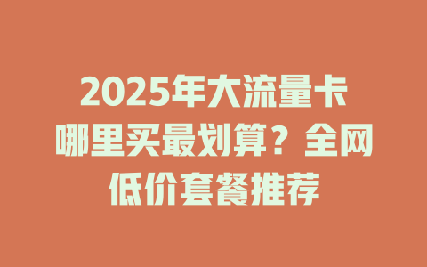 2025年大流量卡哪里买最划算？全网低价套餐推荐