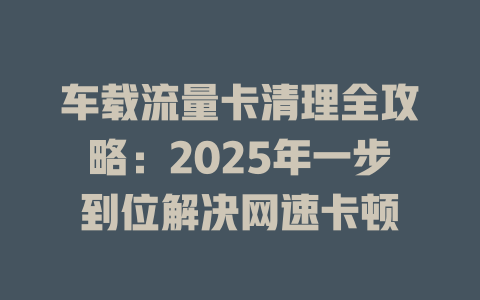 车载流量卡清理全攻略：2025年一步到位解决网速卡顿