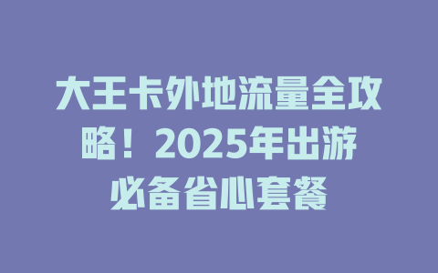 大王卡外地流量全攻略！2025年出游必备省心套餐