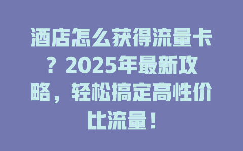 酒店怎么获得流量卡？2025年最新攻略，轻松搞定高性价比流量！