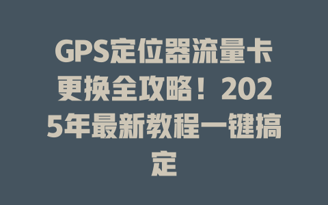 GPS定位器流量卡更换全攻略！2025年最新教程一键搞定