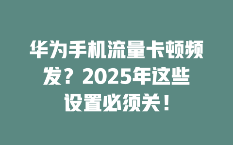 华为手机流量卡顿频发？2025年这些设置必须关！