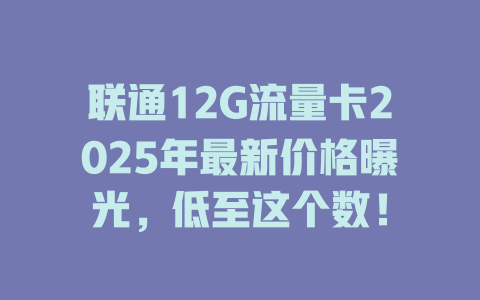 联通12G流量卡2025年最新价格曝光，低至这个数！