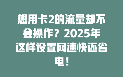 想用卡2的流量却不会操作？2025年这样设置网速快还省电！