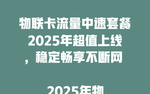 物联卡流量中速套餐2025年超值上线，稳定畅享不断网  

2025年物联卡流量中速新选择，性价比之王速抢购  

物联卡流量中速套餐重磅升级，2025年智能设备首选  

2025年物联卡流量中速新体验，高速稳定不卡顿  

物联卡流量中速2025年爆款推荐，省钱省心更省流量