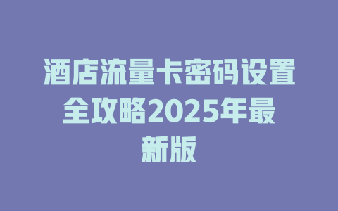 酒店流量卡密码设置全攻略2025年最新版