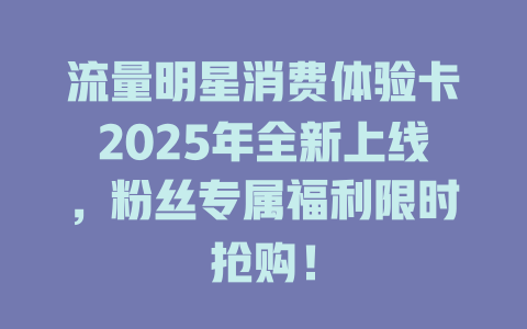 流量明星消费体验卡2025年全新上线，粉丝专属福利限时抢购！