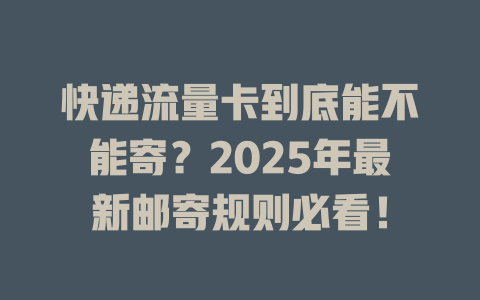 快递流量卡到底能不能寄？2025年最新邮寄规则必看！