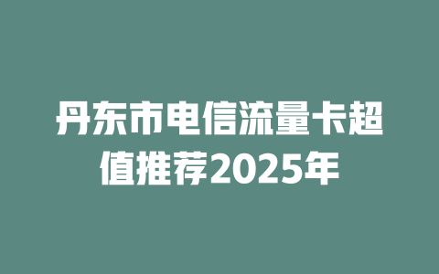 丹东市电信流量卡超值推荐2025年