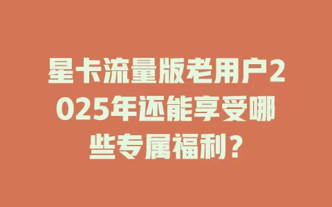 星卡流量版老用户2025年还能享受哪些专属福利？