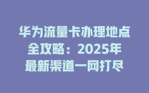 华为流量卡办理地点全攻略：2025年最新渠道一网打尽