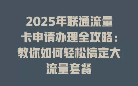 2025年联通流量卡申请办理全攻略：教你如何轻松搞定大流量套餐