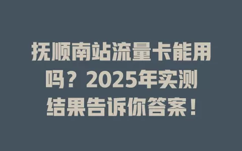 抚顺南站流量卡能用吗？2025年实测结果告诉你答案！