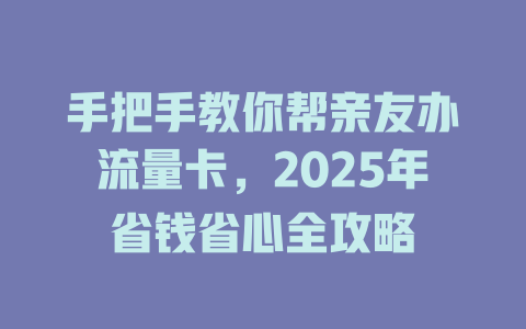 手把手教你帮亲友办流量卡，2025年省钱省心全攻略