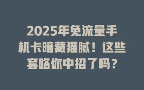 2025年免流量手机卡暗藏猫腻！这些套路你中招了吗？