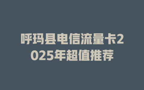 呼玛县电信流量卡2025年超值推荐