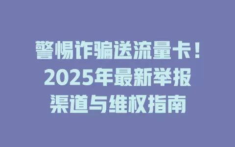 警惕诈骗送流量卡！2025年最新举报渠道与维权指南