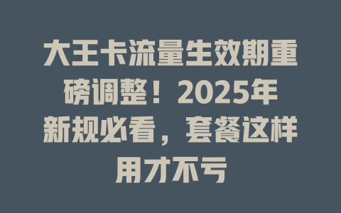 大王卡流量生效期重磅调整！2025年新规必看，套餐这样用才不亏