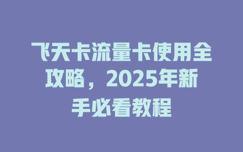 飞天卡流量卡使用全攻略，2025年新手必看教程