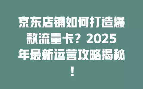 京东店铺如何打造爆款流量卡？2025年最新运营攻略揭秘！